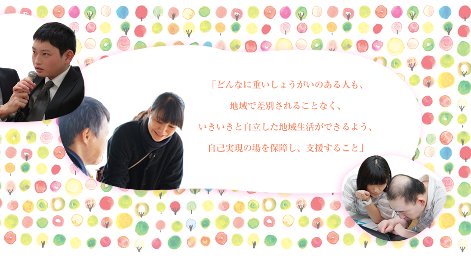 「どんなに重いしょうがいのある人も、地域で差別されることなく、いきいきと自立した地域生活ができるよう、自己実現の場を保障し、支援すること」