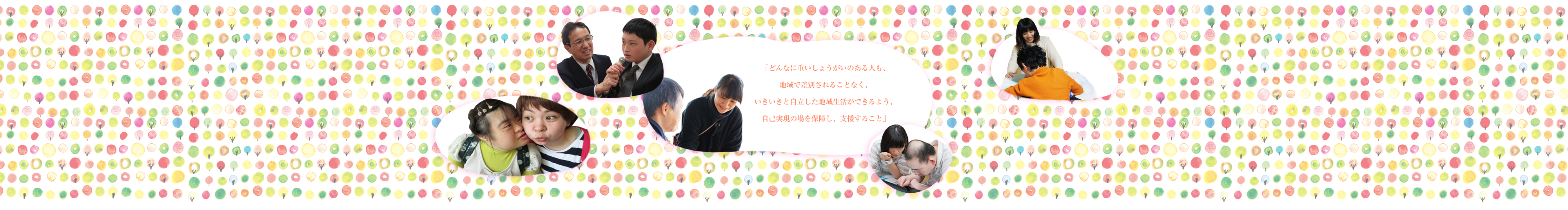 「どんなに重いしょうがいのある人も、地域で差別されることなく、いきいきと自立した地域生活ができるよう、自己実現の場を保障し、支援すること」